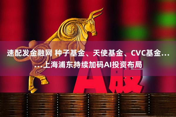 速配发金融网 种子基金、天使基金、CVC基金……上海浦东持续加码AI投资布局