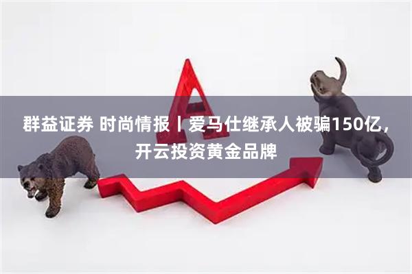 群益证券 时尚情报丨爱马仕继承人被骗150亿，开云投资黄金品牌