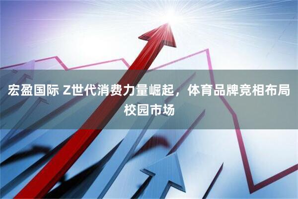 宏盈国际 Z世代消费力量崛起，体育品牌竞相布局校园市场