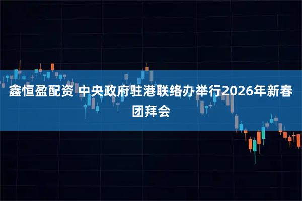 鑫恒盈配资 中央政府驻港联络办举行2026年新春团拜会