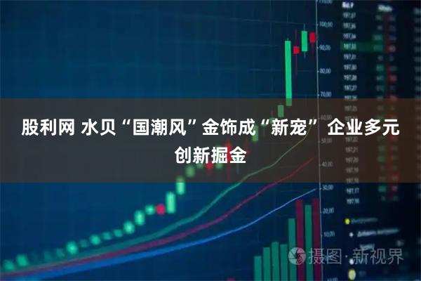 股利网 水贝“国潮风”金饰成“新宠” 企业多元创新掘金