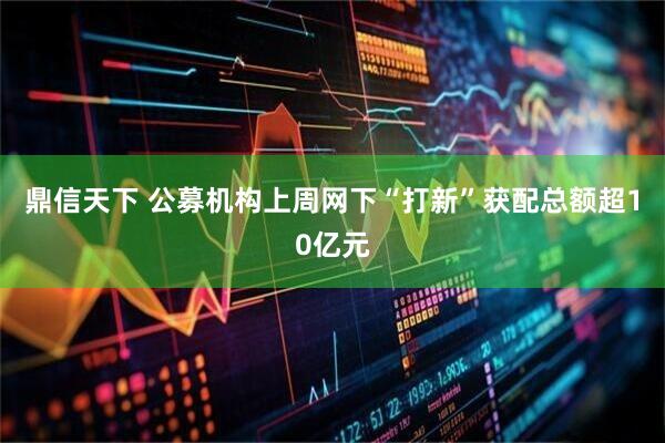 鼎信天下 公募机构上周网下“打新”获配总额超10亿元