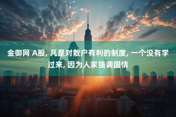 金御网 A股, 凡是对散户有利的制度, 一个没有学过来, 因为人家强调国情