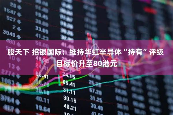 股天下 招银国际:维持华虹半导体“持有”评级 目标价升至80港元