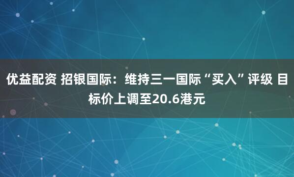 优益配资 招银国际：维持三一国际“买入”评级 目标价上调至20.6港元