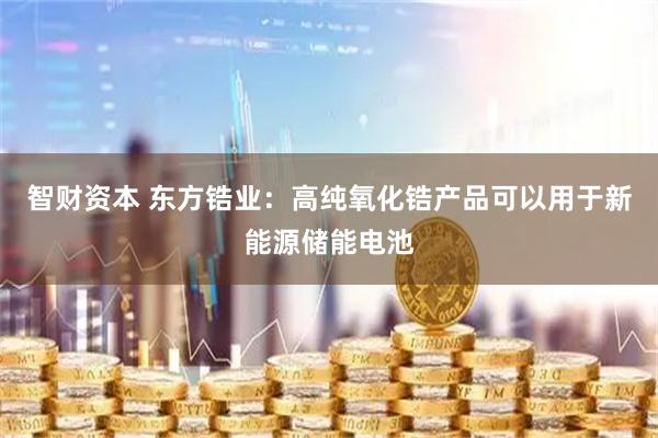 智财资本 东方锆业：高纯氧化锆产品可以用于新能源储能电池