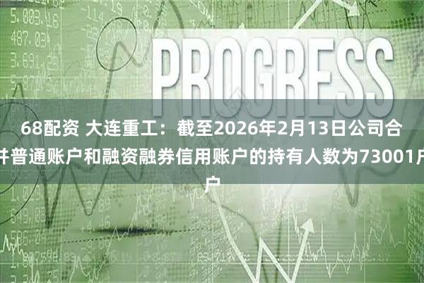 68配资 大连重工：截至2026年2月13日公司合并普通账户和融资融券信用账户的持有人数为73001户