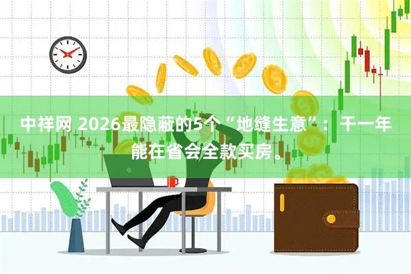 中祥网 2026最隐蔽的5个“地缝生意”：干一年能在省会全款买房。