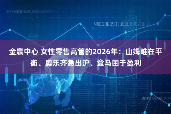 金赢中心 女性零售高管的2026年:山姆难在平衡、奥乐齐急出沪、盒马困于盈利