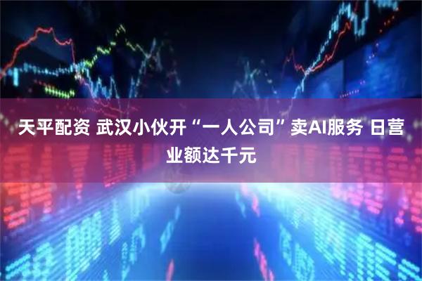 天平配资 武汉小伙开“一人公司”卖AI服务 日营业额达千元