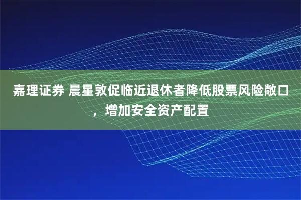 嘉理证券 晨星敦促临近退休者降低股票风险敞口，增加安全资产配置