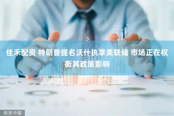 佳禾配资 特朗普提名沃什执掌美联储 市场正在权衡其政策影响