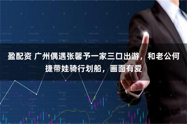 盈配资 广州偶遇张馨予一家三口出游，和老公何捷带娃骑行划船，画面有爱
