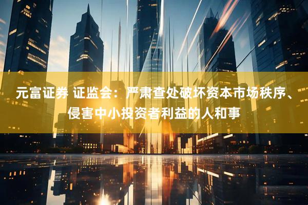 元富证券 证监会：严肃查处破坏资本市场秩序、侵害中小投资者利益的人和事