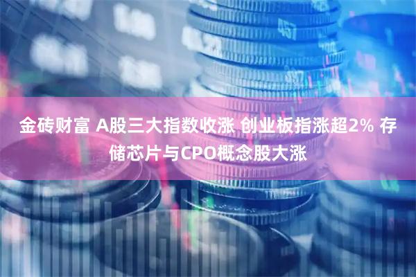 金砖财富 A股三大指数收涨 创业板指涨超2% 存储芯片与CPO概念股大涨
