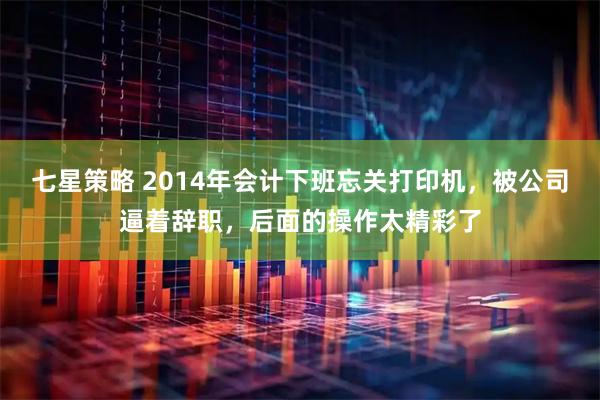 七星策略 2014年会计下班忘关打印机，被公司逼着辞职，后面的操作太精彩了