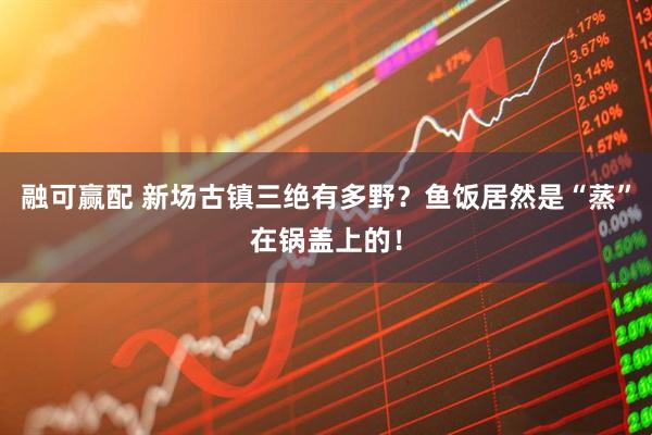 融可赢配 新场古镇三绝有多野?鱼饭居然是“蒸”在锅盖上的!
