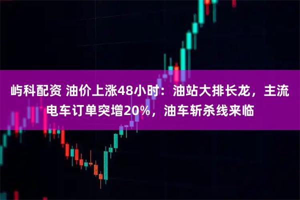 屿科配资 油价上涨48小时：油站大排长龙，主流电车订单突增20%，油车斩杀线来临