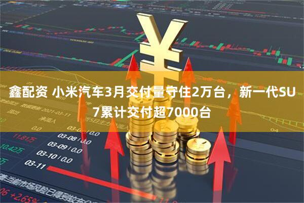 鑫配资 小米汽车3月交付量守住2万台，新一代SU7累计交付超7000台