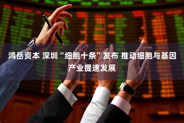 鸿岳资本 深圳“细胞十条”发布 推动细胞与基因产业提速发展