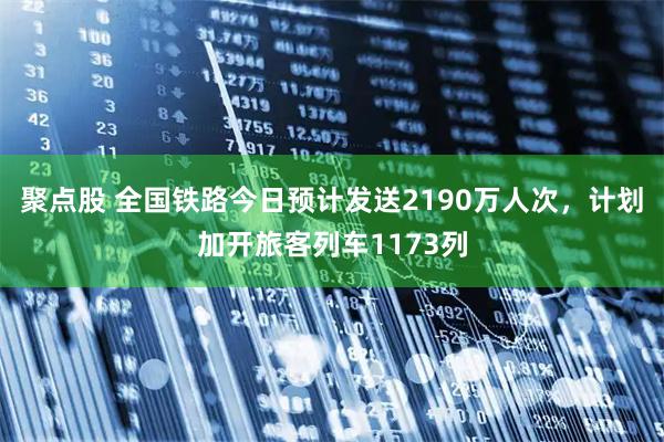 聚点股 全国铁路今日预计发送2190万人次,计划加开旅客列车1173列