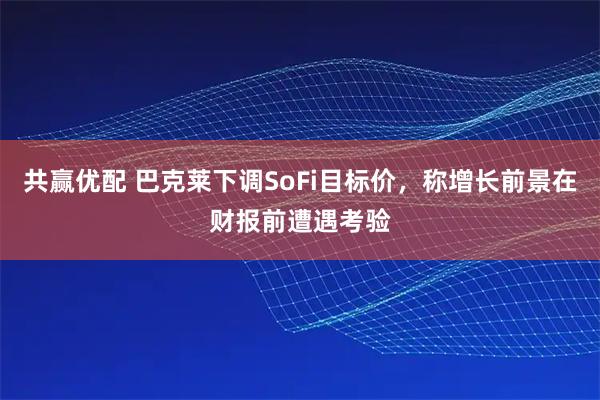 共赢优配 巴克莱下调SoFi目标价，称增长前景在财报前遭遇考验