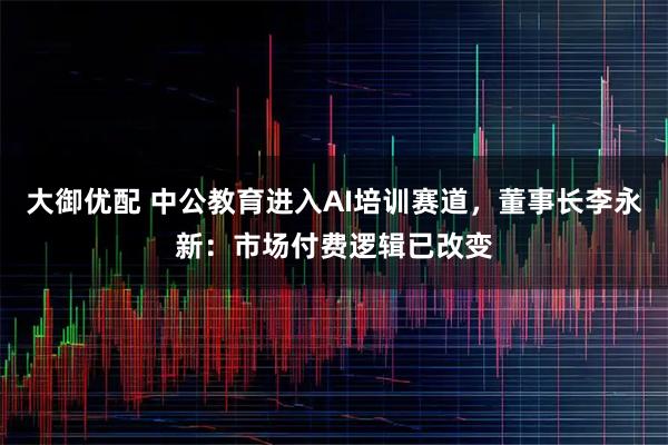 大御优配 中公教育进入AI培训赛道,董事长李永新:市场付费逻辑已改变