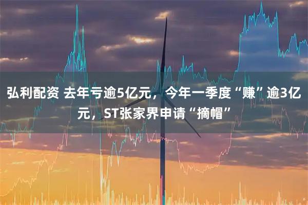 弘利配资 去年亏逾5亿元，今年一季度“赚”逾3亿元，ST张家界申请“摘帽”
