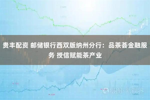 贵丰配资 邮储银行西双版纳州分行：品茶荟金融服务 授信赋能茶产业