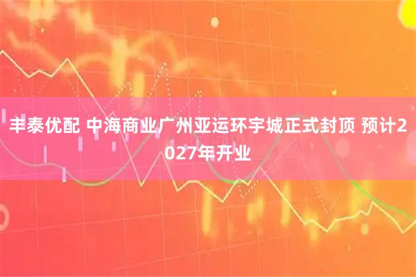 丰泰优配 中海商业广州亚运环宇城正式封顶 预计2027年开业