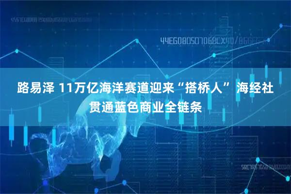 路易泽 11万亿海洋赛道迎来“搭桥人” 海经社贯通蓝色商业全链条