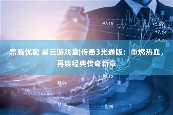 富腾优配 星云游戏盒|传奇3光通版：重燃热血，再续经典传奇新章