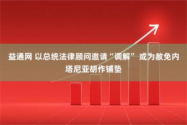 益通网 以总统法律顾问邀请“调解” 或为赦免内塔尼亚胡作铺垫