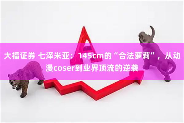 大福证券 七泽米亚：145cm的“合法萝莉”，从动漫coser到业界顶流的逆袭