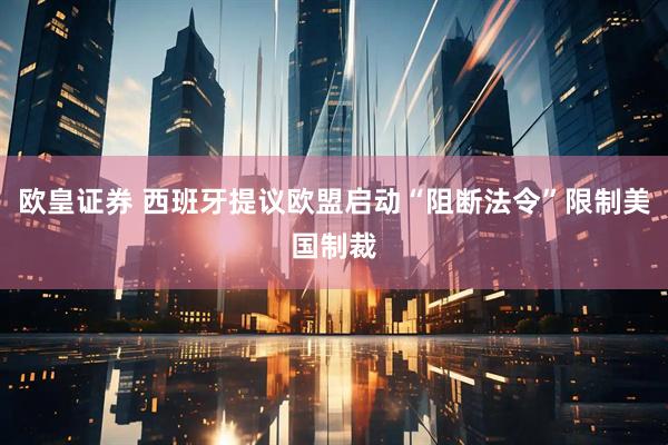 欧皇证券 西班牙提议欧盟启动“阻断法令”限制美国制裁