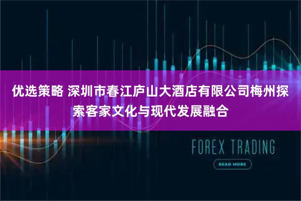 优选策略 深圳市春江庐山大酒店有限公司梅州探索客家文化与现代发展融合