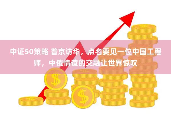 中证50策略 普京访华，点名要见一位中国工程师，中俄情谊的交融让世界惊叹