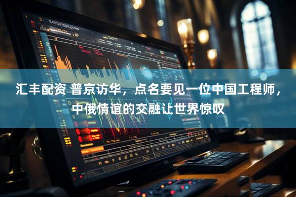 汇丰配资 普京访华，点名要见一位中国工程师，中俄情谊的交融让世界惊叹