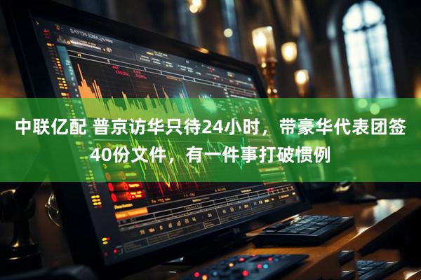 中联亿配 普京访华只待24小时，带豪华代表团签40份文件，有一件事打破惯例