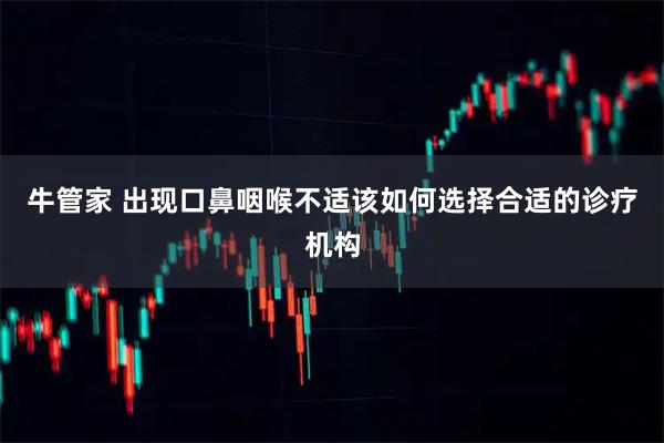 牛管家 出现口鼻咽喉不适该如何选择合适的诊疗机构