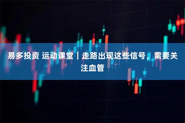 易多投资 运动课堂｜走路出现这些信号，需要关注血管