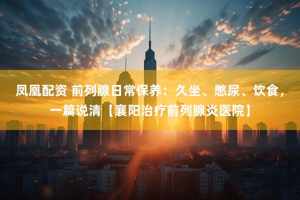 凤凰配资 前列腺日常保养：久坐、憋尿、饮食，一篇说清【襄阳治疗前列腺炎医院】