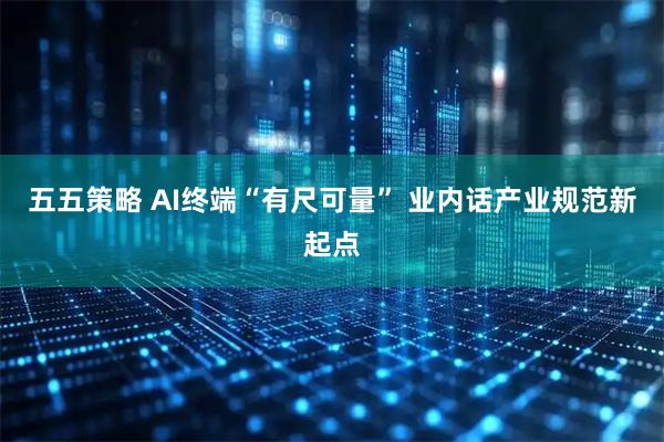 五五策略 AI终端“有尺可量” 业内话产业规范新起点