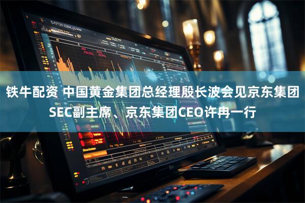 铁牛配资 中国黄金集团总经理殷长波会见京东集团SEC副主席、京东集团CEO许冉一行