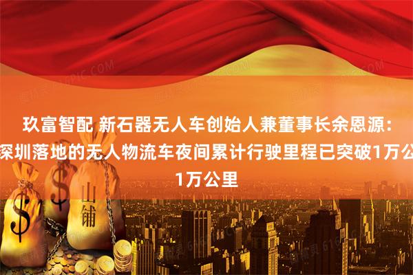 玖富智配 新石器无人车创始人兼董事长余恩源：在深圳落地的无人物流车夜间累计行驶里程已突破1万公里