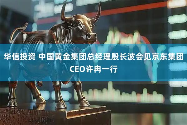 华信投资 中国黄金集团总经理殷长波会见京东集团CEO许冉一行