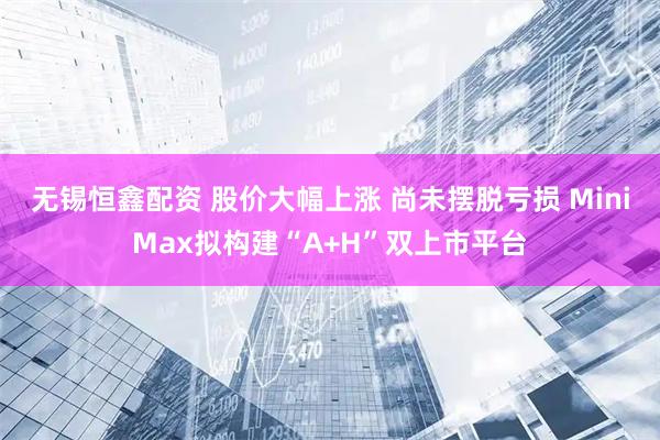 无锡恒鑫配资 股价大幅上涨 尚未摆脱亏损 MiniMax拟构建“A+H”双上市平台