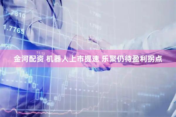 金河配资 机器人上市提速 乐聚仍待盈利拐点