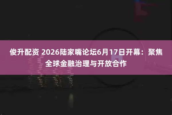 俊升配资 2026陆家嘴论坛6月17日开幕：聚焦全球金融治理与开放合作