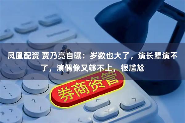 凤凰配资 贾乃亮自曝：岁数也大了，演长辈演不了，演偶像又够不上，很尴尬